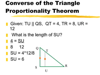 Converse of the Triangle Proportionality Theorem Given: TU || QS,  QT = 4, TR = 8, UR = 12 What is the length of SU? 4  =  SU 8  12 SU = 4*12/8 SU = 6 Q T S U R 