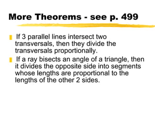 More Theorems - see p. 499 If 3 parallel lines intersect two transversals, then they divide the transversals proportionally. If a ray bisects an angle of a triangle, then it divides the opposite side into segments whose lengths are proportional to the lengths of the other 2 sides. 
