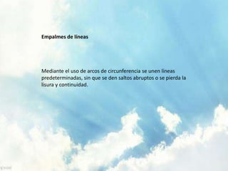 Empalmes de líneas
Mediante el uso de arcos de circunferencia se unen líneas
predeterminadas, sin que se den saltos abruptos o se pierda la
lisura y continuidad.
 