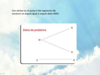 Con vértice en el punto A del segmento AB,
construir un ángulo igual al ángulo dado NMO.
 