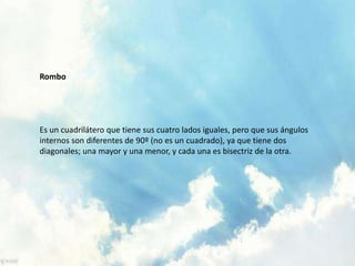 Rombo
Es un cuadrilátero que tiene sus cuatro lados iguales, pero que sus ángulos
internos son diferentes de 90º (no es un cuadrado), ya que tiene dos
diagonales; una mayor y una menor, y cada una es bisectriz de la otra.
 