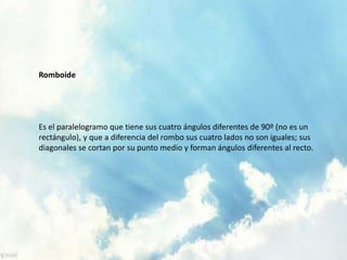 Romboide
Es el paralelogramo que tiene sus cuatro ángulos diferentes de 90º (no es un
rectángulo), y que a diferencia del rombo sus cuatro lados no son iguales; sus
diagonales se cortan por su punto medio y forman ángulos diferentes al recto.
 