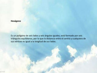 Hexágono
Es un polígono de seis lados y seis ángulos iguales; está formado por seis
triángulos equiláteros, por lo que la distancia entre el centro y cualquiera de
sus vértices es igual a la longitud de sus lados.
 