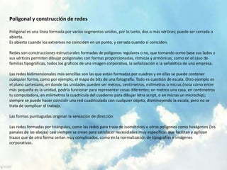 Poligonal y construcción de redes
Poligonal es una línea formada por varios segmentos unidos, por lo tanto, dos o más vértices; puede ser cerrada o
abierta.
Es abierta cuando los extremos no coinciden en un punto, y cerrada cuando sí coinciden.
Redes son construcciones estructurales formadas de polígonos regulares o no, que tomando como base sus lados y
sus vértices permiten dibujar poligonales con formas proporcionadas, rítmicas y armónicas, como en el caso de
familias tipográficas, todos los gráficos de una imagen corporativa, la señalización o la señalética de una empresa.
Las redes bidimensionales más sencillas son las que están formadas por cuadros y en ellas se puede contener
cualquier forma, como por ejemplo, el mapa de bits de una fotografía. Todo es cuestión de escala. Otro ejemplo es
el plano cartesiano, en donde las unidades pueden ser metros, centímetros, milímetros o micras (nota cómo entre
más pequeña es la unidad, podría funcionar para representar cosas diferentes; en metros una casa, en centímetros
tu computadora, en milímetros la cuadrícula del cuaderno para dibujar letra script, o en micras un microchip);
siempre se puede hacer coincidir una red cuadriculada con cualquier objeto, disminuyendo la escala, pero no se
trata de complicar el trabajo.
Las formas puntiagudas originan la sensación de dirección
Las redes formadas por triángulos, como las redes para traza de isométricos u otros polígonos como hexágonos (los
panales de las abejas) casi siempre se crean para satisfacer necesidades muy específicas que facilitan y agilizan
trazos que de otra forma serían muy complicados, como en la normalización de tipografías e imágenes
corporativas.
 