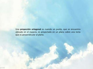 Una proyección ortogonal es cuando un punto, que se encuentra 
ubicado en el espacio, es proyectado en un plano sobre una recta 
que es perpendicular al plano. 
 