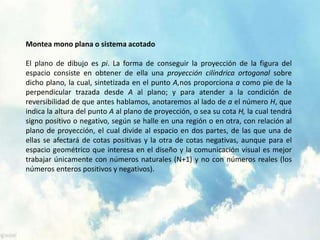 Montea mono plana o sistema acotado 
El plano de dibujo es pi. La forma de conseguir la proyección de la figura del 
espacio consiste en obtener de ella una proyección cilíndrica ortogonal sobre 
dicho plano, la cual, sintetizada en el punto A,nos proporciona a como pie de la 
perpendicular trazada desde A al plano; y para atender a la condición de 
reversibilidad de que antes hablamos, anotaremos al lado de a el número H, que 
indica la altura del punto A al plano de proyección, o sea su cota H, la cual tendrá 
signo positivo o negativo, según se halle en una región o en otra, con relación al 
plano de proyección, el cual divide al espacio en dos partes, de las que una de 
ellas se afectará de cotas positivas y la otra de cotas negativas, aunque para el 
espacio geométrico que interesa en el diseño y la comunicación visual es mejor 
trabajar únicamente con números naturales (N+1) y no con números reales (los 
números enteros positivos y negativos). 
 