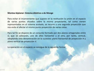 Montea biplanar: Sistema diédrico o de Monge 
Para evitar el inconveniente que supone en la restitución la unión en el espacio 
de varios puntos situados sobre la misma proyectante, tal como vienen 
representados en el sistema acotado, se recurre a una segunda proyección que 
nos evite el afectar el mismo punto proyección de varias cotas. 
Para tal fin se dispone de un conjunto formado por dos planos ortogonales entre 
sí, que se colocarán, uno de ellos horizontal y el otro, por tanto, vertical, 
adoptando esta denominación en lo sucesivo: plano horizontal de proyección H y 
plano vertical de proyección V. 
La operación en el espacio se consigue de la siguiente forma: 
 