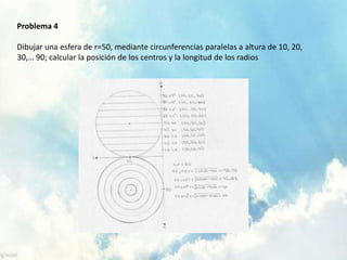 Problema 4 
Dibujar una esfera de r=50, mediante circunferencias paralelas a altura de 10, 20, 
30,… 90; calcular la posición de los centros y la longitud de los radios 
 