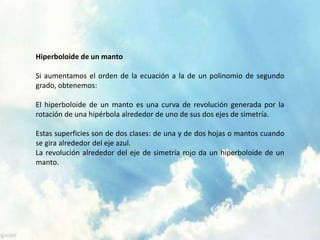 Hiperboloide de un manto 
Si aumentamos el orden de la ecuación a la de un polinomio de segundo 
grado, obtenemos: 
El hiperboloide de un manto es una curva de revolución generada por la 
rotación de una hipérbola alrededor de uno de sus dos ejes de simetría. 
Estas superficies son de dos clases: de una y de dos hojas o mantos cuando 
se gira alrededor del eje azul. 
La revolución alrededor del eje de simetría rojo da un hiperboloide de un 
manto. 
 