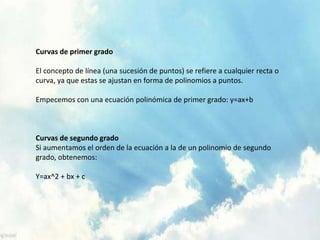 Curvas de primer grado 
El concepto de línea (una sucesión de puntos) se refiere a cualquier recta o 
curva, ya que estas se ajustan en forma de polinomios a puntos. 
Empecemos con una ecuación polinómica de primer grado: y=ax+b 
Curvas de segundo grado 
Si aumentamos el orden de la ecuación a la de un polinomio de segundo 
grado, obtenemos: 
Y=ax^2 + bx + c 
 
