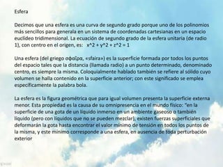 Esfera 
Decimos que una esfera es una curva de segundo grado porque uno de los polinomios 
más sencillos para generala en un sistema de coordenadas cartesianas en un espacio 
euclídeo tridimensional. La ecuación de segundo grado de la esfera unitaria (de radio 
1), con centro en el origen, es: x^2 + y^2 + z^2 = 1 
Una esfera (del griego σφαῖρα, «sfaira») es la superficie formada por todos los puntos 
del espacio tales que la distancia (llamada radio) a un punto determinado, denominado 
centro, es siempre la misma. Coloquialmente hablado también se refiere al sólido cuyo 
volumen se halla contenido en la superficie anterior; con este significado se emplea 
específicamente la palabra bola. 
La esfera es la figura geométrica que para igual volumen presenta la superficie externa 
menor. Esta propiedad es la causa de su omnipresencia en el mundo físico: “en la 
superficie de una gota de un líquido inmerso en un ambiente gaseoso o también 
líquido (pero con líquidos que no se pueden mezclar), existen fuerzas superficiales que 
deformarán la gota hasta encontrar el valor mínimo de tensión en todos los puntos de 
la misma, y este mínimo corresponde a una esfera, en ausencia de toda perturbación 
exterior 
 