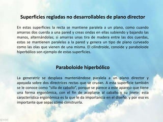 Superficies regladas no desarrollables de plano director
En estas superficies la recta se mantiene paralela a un plano, como cuando
amarras dos cuerda a una pared y creas ondas en ellas subiendo y bajando las
manos, alternándolas; si amarras unas tira de madera entre las dos cuerdas,
estas se mantienen paralelas a la pared y genera un tipo de plano curveado
como las olas que vienen de una misma. El cilindroide, conoide y paraboloide
hiperbólico son ejemplo de estas superficies.
Paraboloide hiperbólico
La generatriz se desplaza manteniéndose paralela a un plano director y
apoyada sobre dos directrices rectas que se cruzan. A esta superficie también
se le conoce como “silla de caballo”, porque se parece a este aparejo que tiene
una forma ergonómica, con el fin de acoplarse al caballo y su jinete; esta
característica ergonómica es la que le da importancia en el diseño, y por eso es
importante que sepas cómo construirla.