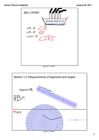 Geom1­2hour3.notebook                                                                                                                                                                                        August 29, 2011


                 BELL WORK:
                                                                           Z                                                                                                     B



                                                                                         R                                                                                  T

                   a) ZR ∪ ZB

                   b) ZR ∩ BT

                   c)    ZRT ∪ RT




                                                                                 Aug 18­11:32 PM




        Section 1.2: Measurements of Segments and Angles


                                                           0

                                                       0       24°    1

             Segment AB:                                                         2
                                                                                           3
                                                                                     1                4
                                                                                                                    5
                                                                                                                                6
                                                                                                                2
                                                                                                                                          7
                                                                                                                                                        8
                                                                                                                                               3                   9
                                                                                                                                                                       10
                                                                                                                                                                            11
                                                                                                                                                                       4
                                                                                                                                                                                     12
                                                                                                                                                                                              13
                                                                                                                                                                                          5        14
                                                                                                                                                                                                         15

                                                                          260        270        280
                                                           250                                             290
                                                 240                                                                      300
                                                                           100       90        80
                                      230                       110                                       70                        310
                                                       120                                                          60
             B                  220             130                                                                        50                 320

                                          140                                        0°                                             40
                          210                                                                                                                       330
                                    150                                                                                                   30
                        200                                                                                                                                 340
                                160                                                                                                            20

                    190
                              170                                                                                                                  10
                                                                                                                                                             350                                        0°

                    180       180                                                                                                                   0            360


                              190                                                                                                              350
                    170                                                                                                                                       10

                                200                                                                                                           340
                        160                                                                                                                                 20
                                    210                                                                                                  330
                          150                                                                                                                       30
                                          220                                    Aug 18­7:30 AM320
                                140             230                                                                        310                40

                                      130
                                                       240
                                                                250                                   290
                                                                                                                    300
                                                                                                                                    50
                                                                                                                                                                                                                               1
                                                                           260       270       280
                                                 120                                                                      60
                                                           110                                                 70
                                                                      100            90         80
 