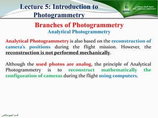 ‫اﻟﺠﯿﻮﻣﺎﺗﻜﺲ‬ ‫ﻗﺴﻢ‬
Branches of Photogrammetry
Lecture 5: Introduction to
Photogrammetry
Analytical Photogrammetry is also based on the reconstruction of
camera’s positions during the flight mission. However, the
reconstruction is not performed mechanically.
Although the used photos are analog, the principle of Analytical
Photogrammetry is to reconstruct mathematically the
configuration of cameras during the flight using computers.
Analytical Photogrammetry
 