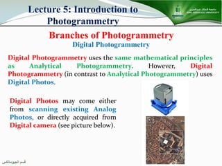 ‫اﻟﺠﯿﻮﻣﺎﺗﻜﺲ‬ ‫ﻗﺴﻢ‬
Branches of Photogrammetry
Lecture 5: Introduction to
Photogrammetry
Digital Photogrammetry uses the same mathematical principles
as Analytical Photogrammetry. However, Digital
Photogrammetry (in contrast to Analytical Photogrammetry) uses
Digital Photos.
Digital Photogrammetry
Digital Photos may come either
from scanning existing Analog
Photos, or directly acquired from
Digital camera (see picture below).
 
