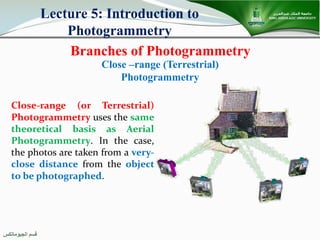 ‫اﻟﺠﯿﻮﻣﺎﺗﻜﺲ‬ ‫ﻗﺴﻢ‬
Branches of Photogrammetry
Lecture 5: Introduction to
Photogrammetry
Close –range (Terrestrial)
Photogrammetry
Close-range (or Terrestrial)
Photogrammetry uses the same
theoretical basis as Aerial
Photogrammetry. In the case,
the photos are taken from a very-
close distance from the object
to be photographed.
 