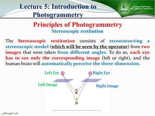 ‫اﻟﺠﯿﻮﻣﺎﺗﻜﺲ‬ ‫ﻗﺴﻢ‬
Principles of Photogrammetry
Lecture 5: Introduction to
Photogrammetry
Stereoscopic restitution
The Stereoscopic restitution consists of reconstructing a
stereoscopic model (which will be seen by the operator) from two
images that were taken from different angles. To do so, each eye
has to see only the corresponding image (left or right), and the
human brain will automatically perceive the three-dimension.
Left Eye Right Eye
Left Image Right Image
 