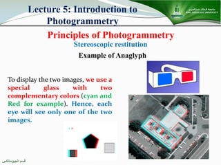 ‫اﻟﺠﯿﻮﻣﺎﺗﻜﺲ‬ ‫ﻗﺴﻢ‬
Principles of Photogrammetry
Lecture 5: Introduction to
Photogrammetry
Stereoscopic restitution
To display the two images, we use a
special glass with two
complementary colors (cyan and
Red for example). Hence, each
eye will see only one of the two
images.
Example of Anaglyph
 