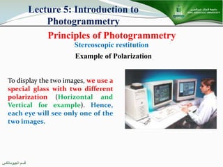 ‫اﻟﺠﯿﻮﻣﺎﺗﻜﺲ‬ ‫ﻗﺴﻢ‬
Principles of Photogrammetry
Lecture 5: Introduction to
Photogrammetry
Stereoscopic restitution
To display the two images, we use a
special glass with two different
polarization (Horizontal and
Vertical for example). Hence,
each eye will see only one of the
two images.
Example of Polarization
 