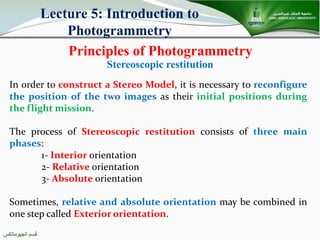 ‫اﻟﺠﯿﻮﻣﺎﺗﻜﺲ‬ ‫ﻗﺴﻢ‬
Principles of Photogrammetry
Lecture 5: Introduction to
Photogrammetry
Stereoscopic restitution
In order to construct a Stereo Model, it is necessary to reconfigure
the position of the two images as their initial positions during
the flight mission.
The process of Stereoscopic restitution consists of three main
phases:
1- Interior orientation
2- Relative orientation
3- Absolute orientation
Sometimes, relative and absolute orientation may be combined in
one step called Exterior orientation.
 