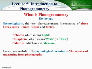 ‫اﻟﺠﯿﻮﻣﺎﺗﻜﺲ‬ ‫ﻗﺴﻢ‬
What is Photogrammetry
Etymology
Etymologically, the term photogrammetry is composed of three
Greek roots : ‘Photo’, ‘Gram’ and ‘Metry’.
* Photos: which means ‘Light’.
* Graphein : which means ‘Write’ (or ‘Draw’)
* Metron : which means ‘Measure’
Hence, we can deduce the etymological meaning as ‘the science of
measuring from photographs ’
Lecture 5: Introduction to
Photogrammetry
 
