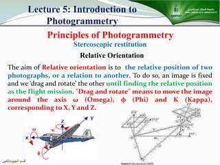 ‫اﻟﺠﯿﻮﻣﺎﺗﻜﺲ‬ ‫ﻗﺴﻢ‬
Principles of Photogrammetry
Lecture 5: Introduction to
Photogrammetry
Stereoscopic restitution
The aim of Relative orientation is to the relative position of two
photographs, or a relation to another. To do so, an image is fixed
and we ‘drag and rotate’ the other until finding the relative position
as the flight mission. "Drag and rotate" means to move the image
around the axis ω (Omega), φ (Phi) and K (Kappa),
corresponding to X, Y and Z.
Relative Orientation
 