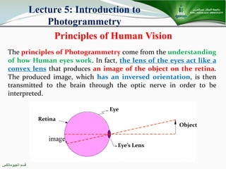 ‫اﻟﺠﯿﻮﻣﺎﺗﻜﺲ‬ ‫ﻗﺴﻢ‬
Principles of Human Vision
Lecture 5: Introduction to
Photogrammetry
The principles of Photogrammetry come from the understanding
of how Human eyes work. In fact, the lens of the eyes act like a
convex lens that produces an image of the object on the retina.
The produced image, which has an inversed orientation, is then
transmitted to the brain through the optic nerve in order to be
interpreted.
Object
Retina
Eye’s Lens
Eye
 