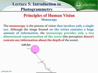 ‫اﻟﺠﯿﻮﻣﺎﺗﻜﺲ‬ ‫ﻗﺴﻢ‬
Principles of Human Vision
Lecture 5: Introduction to
Photogrammetry
The monoscopy is the process of vision that involves only a single
eye. Although the image formed on the retina contains a huge
amount of information, the monoscopy provides only a two
dimensional representation of the scene (the perception doesn’t
contain any information about the depth of the scene).
Monoscopy
Left Eye
 