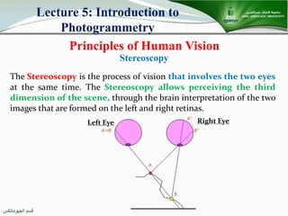 ‫اﻟﺠﯿﻮﻣﺎﺗﻜﺲ‬ ‫ﻗﺴﻢ‬
Principles of Human Vision
Lecture 5: Introduction to
Photogrammetry
The Stereoscopy is the process of vision that involves the two eyes
at the same time. The Stereoscopy allows perceiving the third
dimension of the scene, through the brain interpretation of the two
images that are formed on the left and right retinas.
Stereoscopy
Left Eye Right Eye
 
