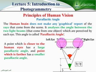 ‫اﻟﺠﯿﻮﻣﺎﺗﻜﺲ‬ ‫ﻗﺴﻢ‬
Principles of Human Vision
Lecture 5: Introduction to
Photogrammetry
The Human brain does not make any ‘graphical’ report of the
rays that come from the scene. It analyses the angle between the
two light beams (that come from one object) which are perceived by
each eye. This angle is called ‘Parallactic Angle’.
Parallactic Angle
A point which is closer to the
human eyes has a large
parallactic angle, and point
which is farther has a smaller
parallactic angle.
Left Eye Right Eye
 