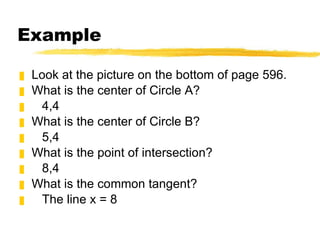 Example Look at the picture on the bottom of page 596. What is the center of Circle A? 4,4 What is the center of Circle B? 5,4 What is the point of intersection? 8,4 What is the common tangent? The line x = 8 