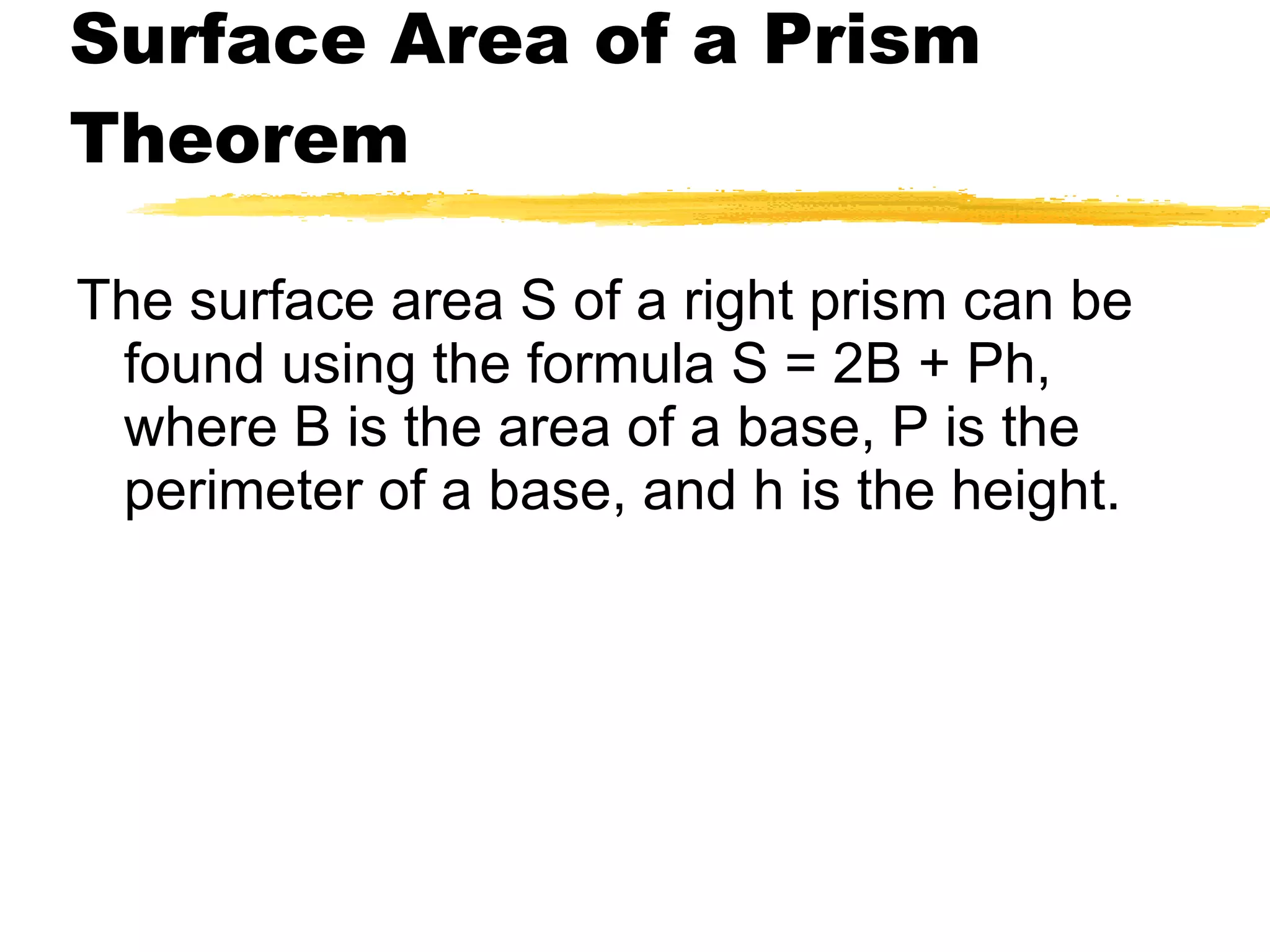 Surface Area of a Prism Theorem The surface area S of a right prism can be found using the formula S = 2B + Ph, where B is the area of a base, P is the perimeter of a base, and h is the height. 