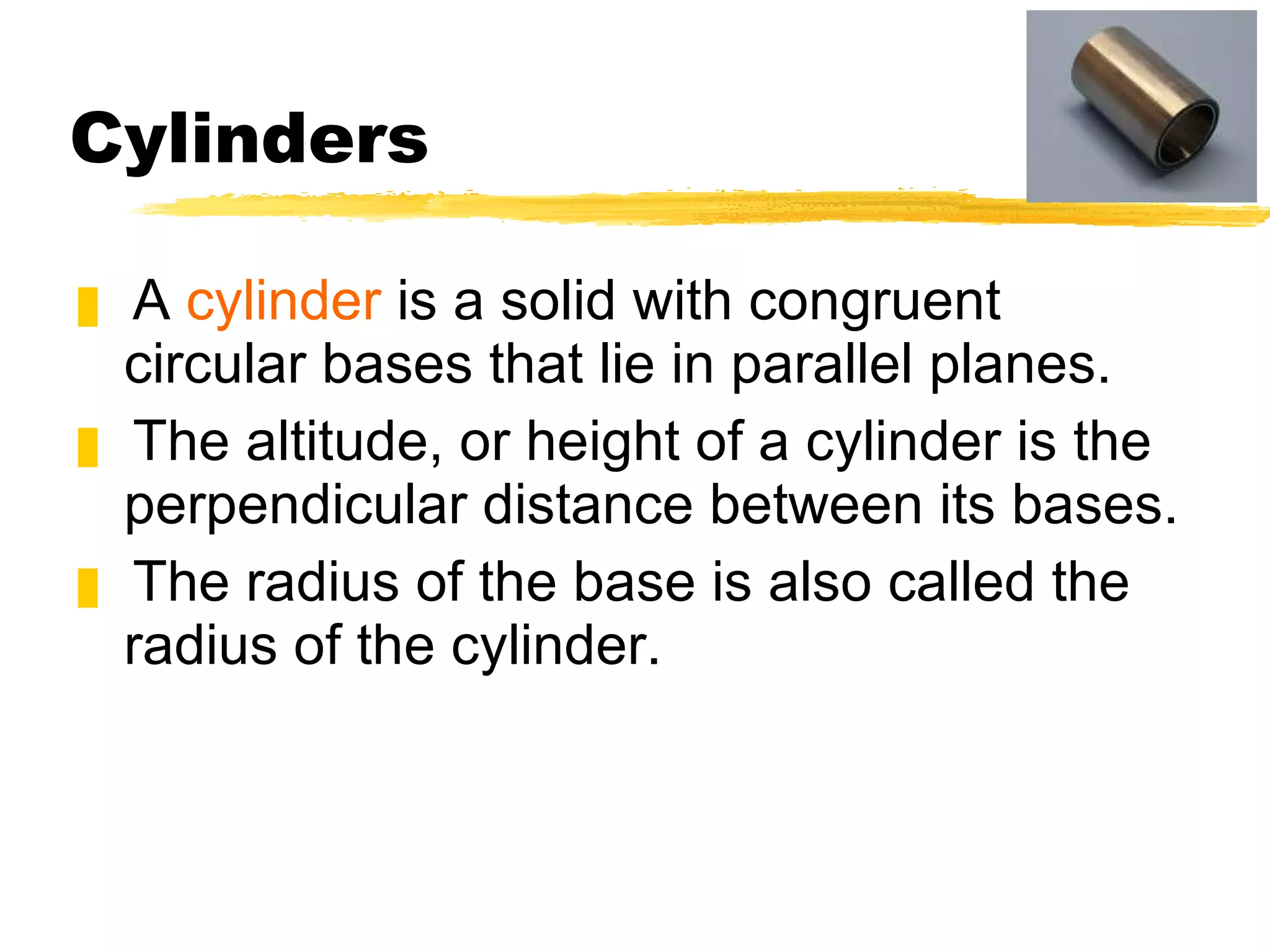 Cylinders A  cylinder  is a solid with congruent circular bases that lie in parallel planes.  The altitude, or height of a cylinder is the perpendicular distance between its bases. The radius of the base is also called the radius of the cylinder. 