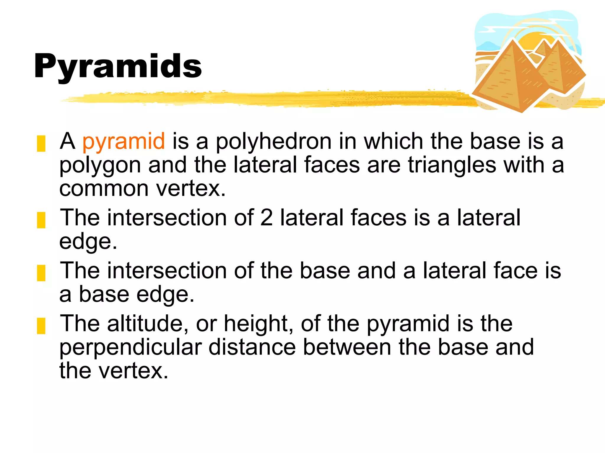 Pyramids A  pyramid  is a polyhedron in which the base is a polygon and the lateral faces are triangles with a common vertex. The intersection of 2 lateral faces is a lateral edge.  The intersection of the base and a lateral face is a base edge.  The altitude, or height, of the pyramid is the perpendicular distance between the base and the vertex. 