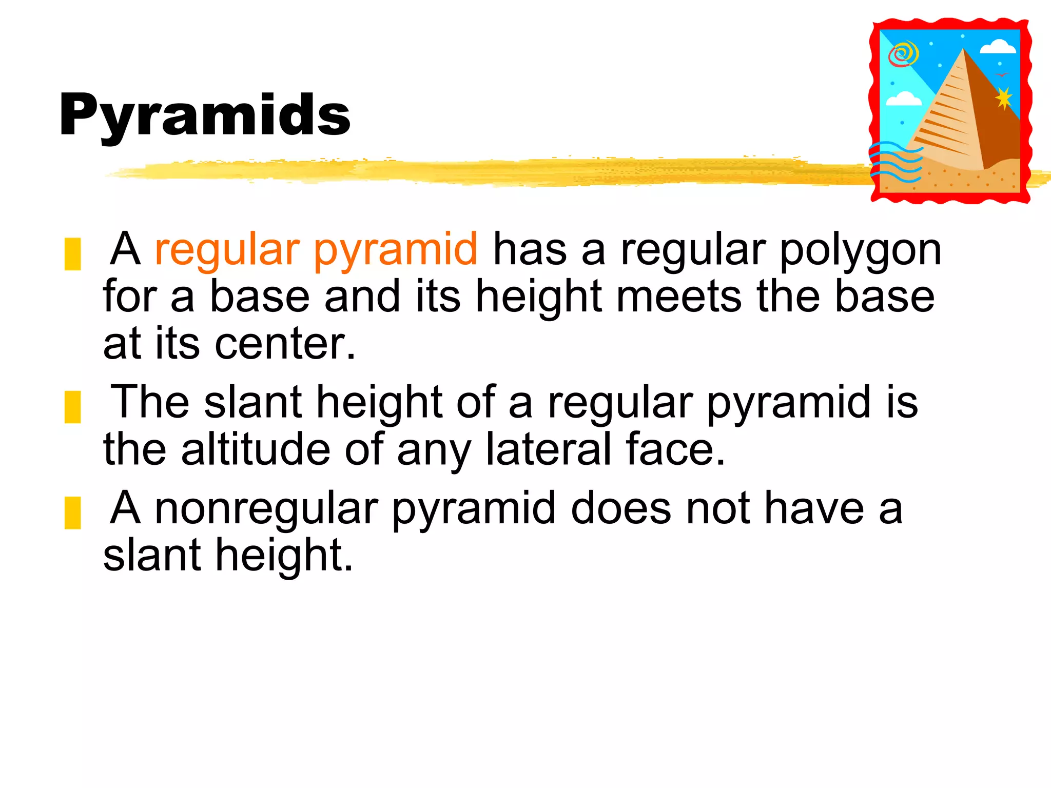 Pyramids A  regular pyramid  has a regular polygon for a base and its height meets the base at its center. The slant height of a regular pyramid is the altitude of any lateral face. A nonregular pyramid does not have a slant height. 