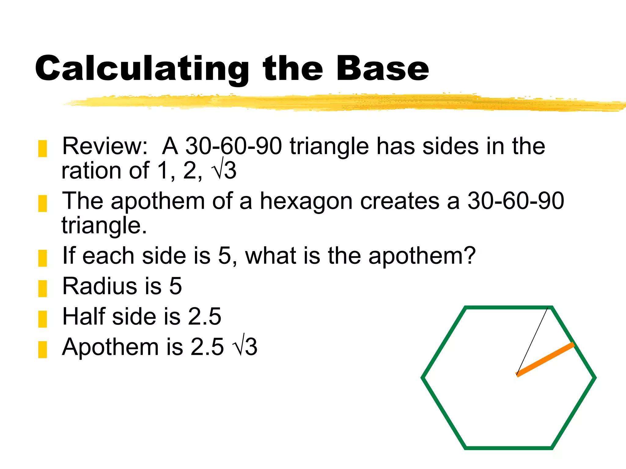 Calculating the Base Review:  A 30-60-90 triangle has sides in the ration of 1, 2, √3 The apothem of a hexagon creates a 30-60-90 triangle. If each side is 5, what is the apothem? Radius is 5 Half side is 2.5 Apothem is 2.5 √3 
