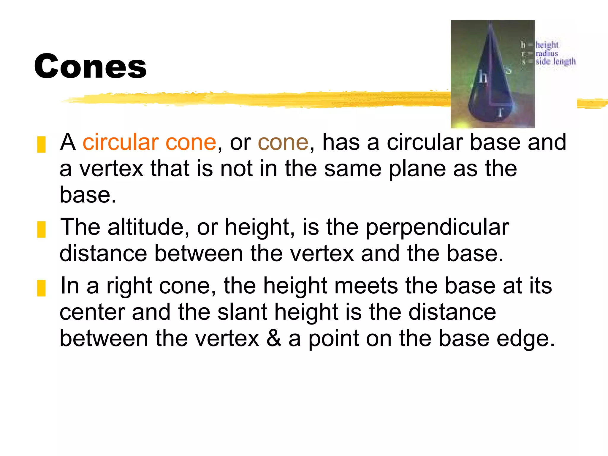 Cones A  circular cone , or  cone , has a circular base and a vertex that is not in the same plane as the base. The altitude, or height, is the perpendicular distance between the vertex and the base. In a right cone, the height meets the base at its center and the slant height is the distance between the vertex & a point on the base edge. 