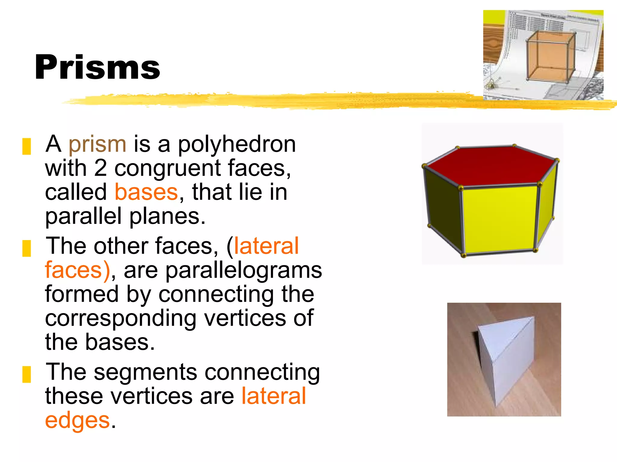 Prisms A  prism  is a polyhedron with 2 congruent faces, called  bases , that lie in parallel planes.  The other faces, ( lateral faces) , are parallelograms formed by connecting the corresponding vertices of the bases.  The segments connecting these vertices are  lateral edges . 