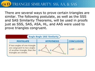 There are several ways to prove certain triangles are similar. The following postulate, as well as the SSS and SAS Similarity Theorems, will be used in proofs just as SSS, SAS, ASA, HL, and AAS were used to prove triangles congruent. 