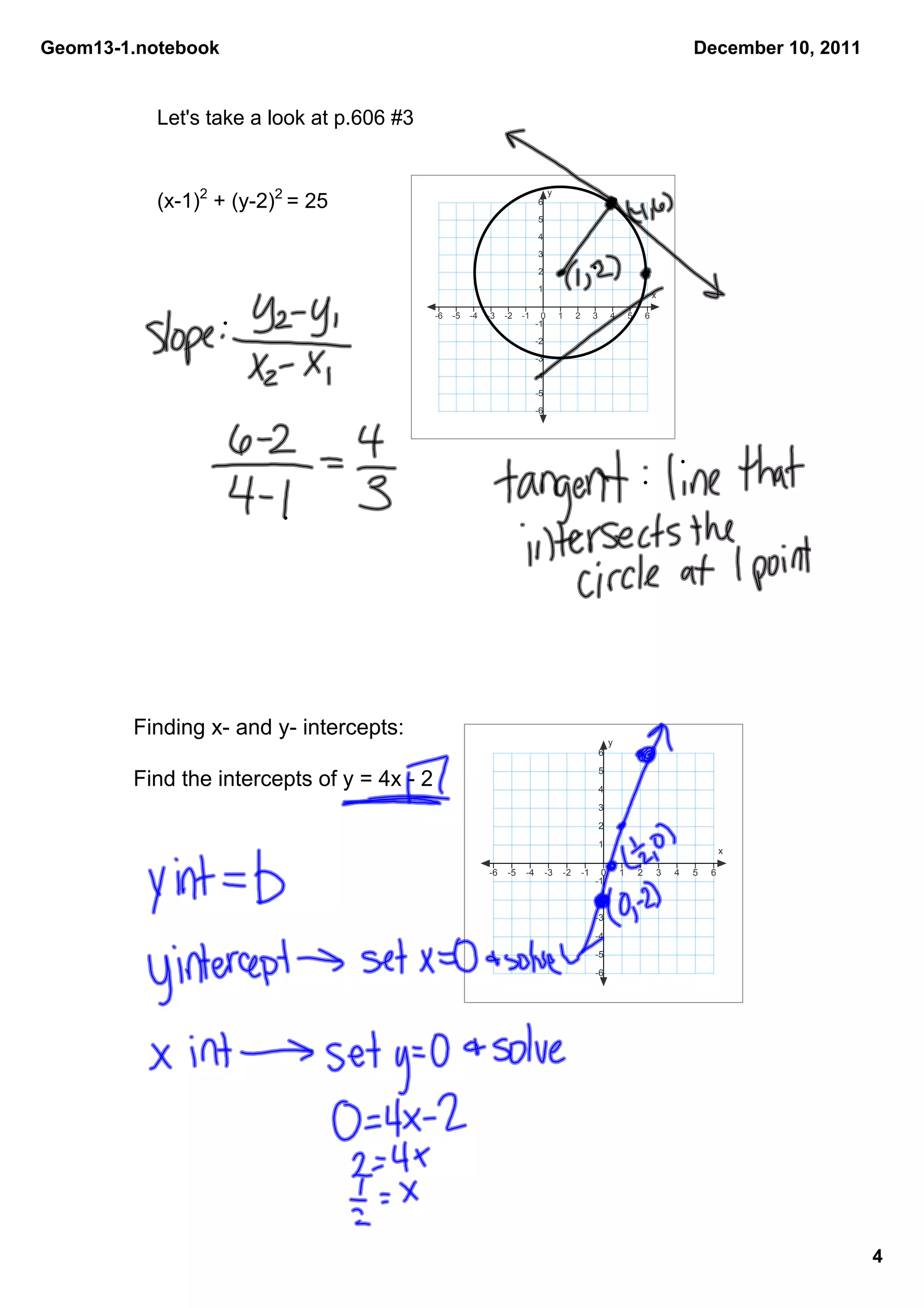 Geom13­1.notebook                                                                                                                      December 10, 2011


           Let's take a look at p.606 #3


           (x­1)2 + (y­2)2 = 25
                                                                                 y
                                                                           6
                                                                           5
                                                                           4
                                                                           3
                                                                           2
                                                                           1
                                                                                                                               x

                                            ­6   ­5   ­4   ­3   ­2   ­1      0       1    2        3       4       5       6
                                                                           ­1
                                                                           ­2
                                                                           ­3
                                                                           ­4
                                                                           ­5
                                                                           ­6




        Finding x­ and y­ intercepts:
                                                                                                           y
                                                                                                       6
                                                                                                       5
        Find the intercepts of y = 4x ­ 2                                                              4
                                                                                                       3
                                                                                                       2
                                                                                                       1
                                                                                                                                               x

                                                           ­6   ­5    ­4        ­3   ­2       ­1     0         1       2       3   4   5   6
                                                                                                   ­1
                                                                                                   ­2
                                                                                                   ­3
                                                                                                   ­4
                                                                                                   ­5
                                                                                                   ­6




                                                                                                                                                           4
 