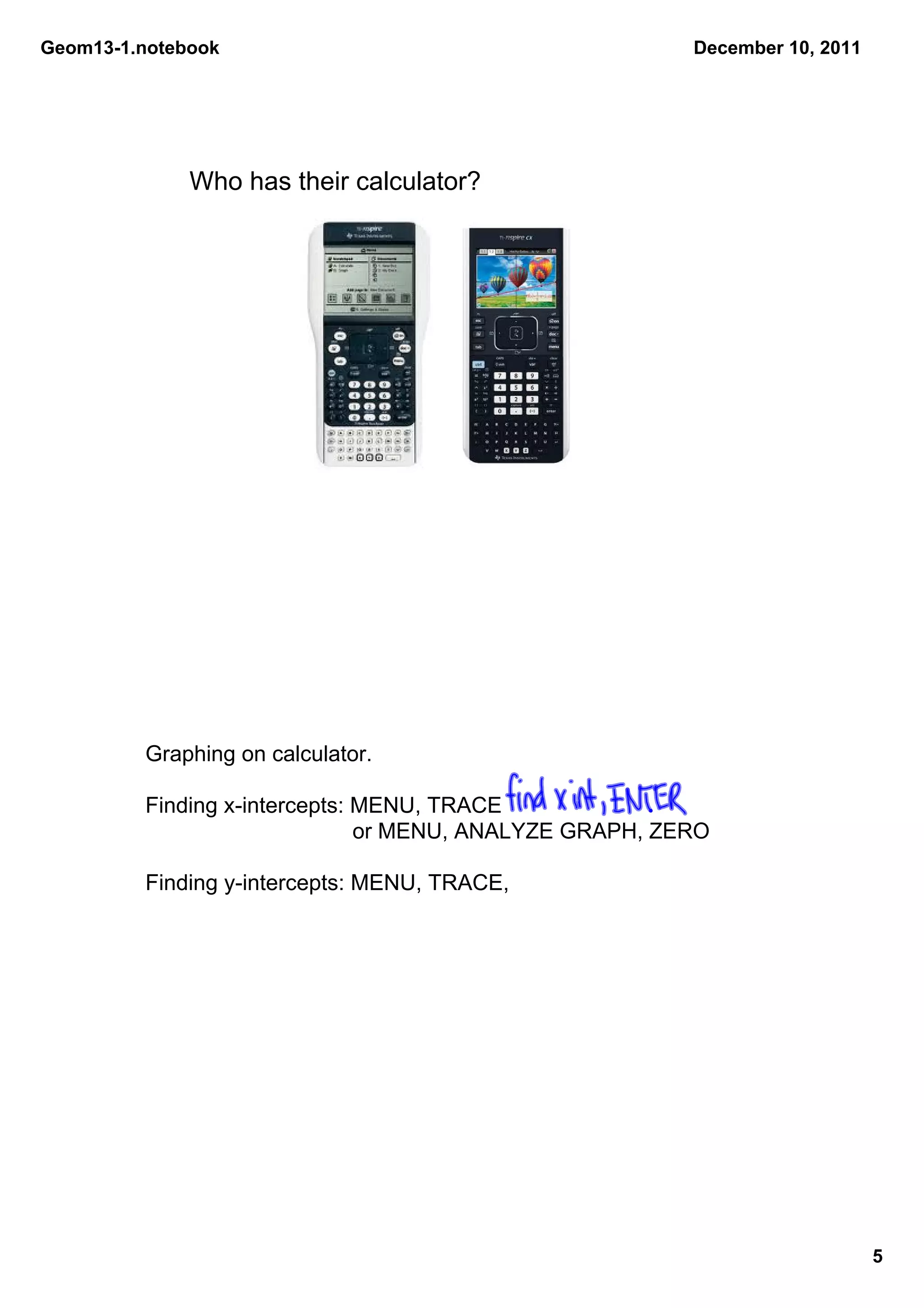 Geom13­1.notebook                                         December 10, 2011




              Who has their calculator? 




         Graphing on calculator.

         Finding x­intercepts: MENU, TRACE
                                or MENU, ANALYZE GRAPH, ZERO

         Finding y­intercepts: MENU, TRACE,




                                                                              5
 