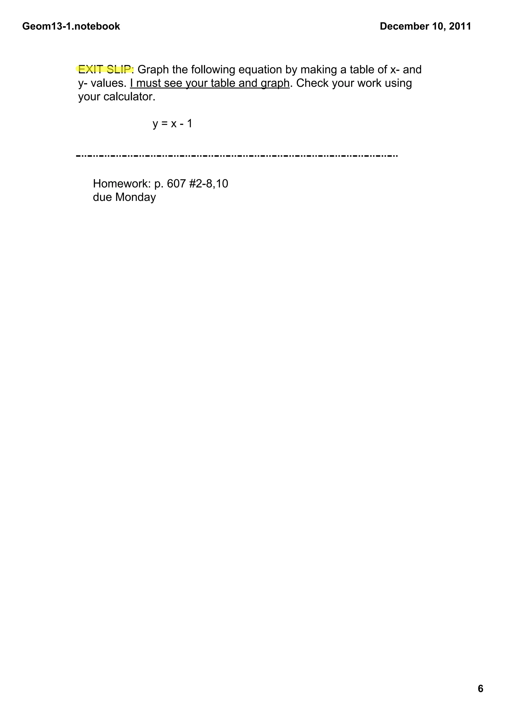 Geom13­1.notebook                                                   December 10, 2011



         EXIT SLIP: Graph the following equation by making a table of x­ and 
         y­ values. I must see your table and graph. Check your work using 
         your calculator.

                       y = x ­ 1




            Homework: p. 607 #2­8,10
            due Monday




                                                                                        6
 