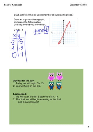 Geom13­1.notebook                                                                                    December 10, 2011




         BELL WORK: What do you remember about graphing lines?

         Draw an x­ y­ coordinate graph,                                             y
                                                                                6
         and graph the following line.                                          5

         Use any method you remember.                                           4
                                                                                3
                                                                                2
         y = 2x ­ 1                                                             1
                                                                                                                  x

                                                  ­6   ­5   ­4   ­3   ­2   ­1    0       1   2   3    4   5   6
                                                                                ­1
                                                                                ­2
                                                                                ­3
                                                                                ­4
                                                                                ­5
                                                                                ­6




        Agenda for the day:
        1. Today, we will begin Ch. 13. 
        2. You will have an exit slip.


        Look ahead:
        1. We will cover the first 3 sections of Ch. 13. 
        2. After that, we will begin reviewing for the final. 
             Just 3 more lessons!




                                                                                                                         1
 