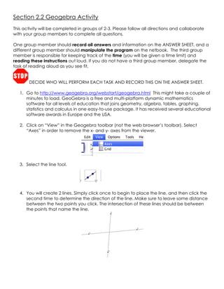 Section 2.2 Geogebra Activity<br />This activity will be completed in groups of 2-3. Please follow all directions and collaborate with your group members to complete all questions. <br />One group member should record all answers and information on the ANSWER SHEET, and a different group member should manipulate the program on the netbook.  The third group member is responsible for keeping track of the time (you will be given a time limit) and reading these instructions out loud. If you do not have a third group member, delegate the task of reading aloud as you see fit.<br />DECIDE WHO WILL PERFORM EACH TASK AND RECORD THIS ON THE ANSWER SHEET.<br />,[object Object]