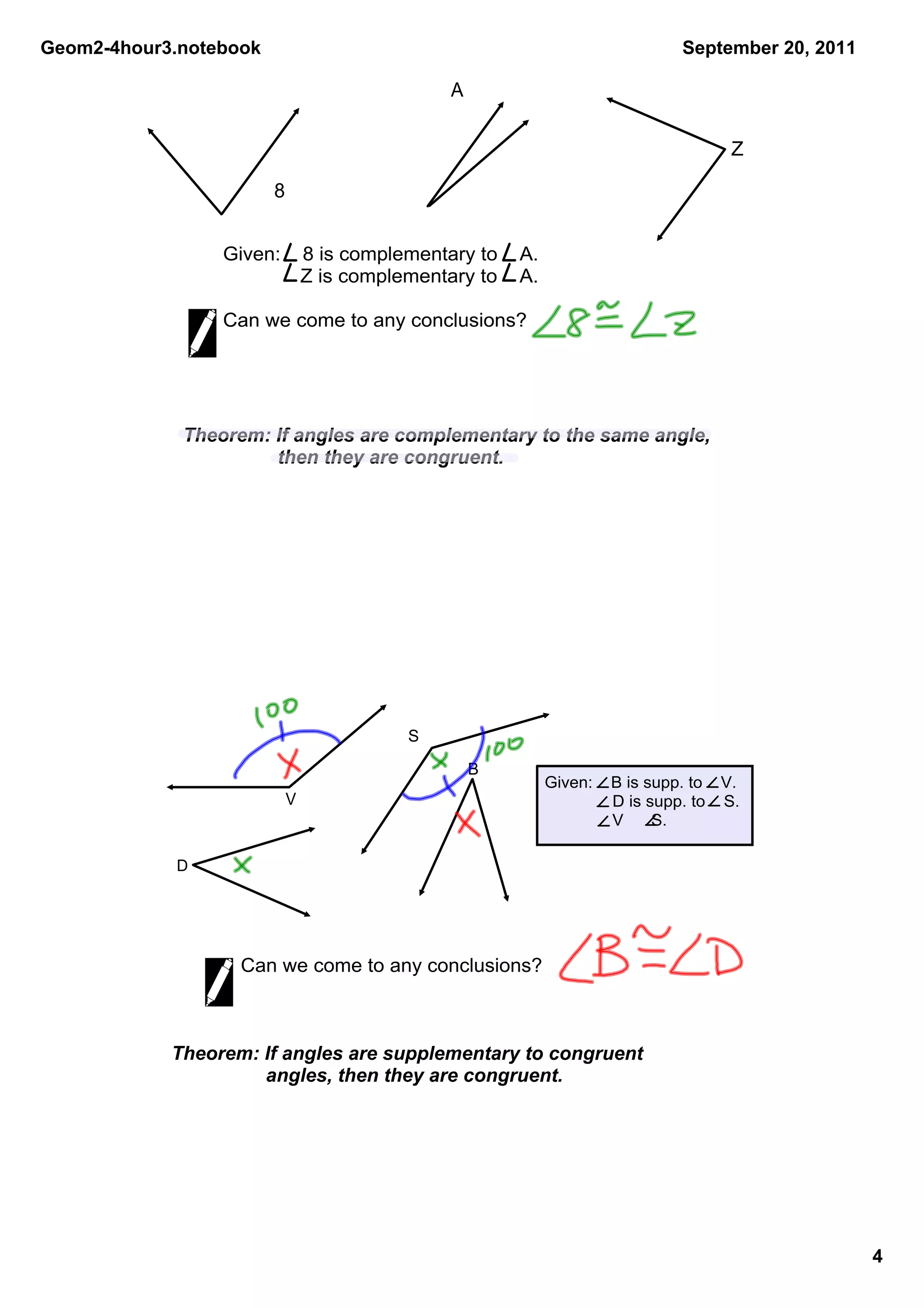 Geom2­4hour3.notebook                                                        September 20, 2011

                                            A

                                                                                    Z

                        8


                 Given:    8 is complementary to    A.    
                           Z is complementary to    A. 

                 Can we come to any conclusions?




             Theorem: If angles are complementary to the same angle, 
                       then they are congruent.




                                       S

                                                B
                                                        Given:    B is supp. to    V.
                            V                                      D is supp. to    S.
                                                                   V      S.

            D




                   Can we come to any conclusions?



            Theorem: If angles are supplementary to congruent 
                      angles, then they are congruent.




                                                                                                  4
 