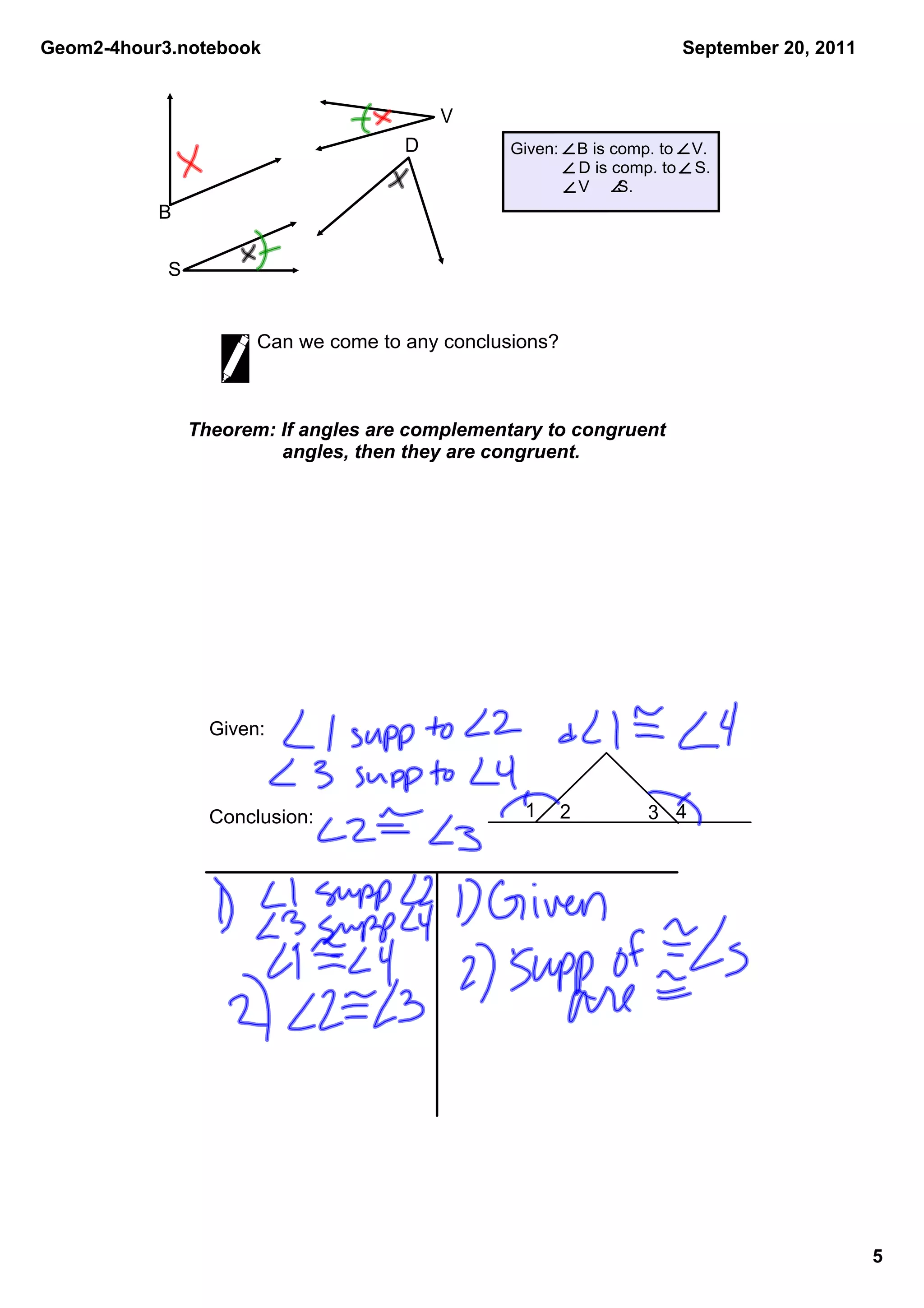 Geom2­4hour3.notebook                                                     September 20, 2011


                                          V
                                      D          Given:    B is comp. to    V.
                                                            D is comp. to    S.
                                                            V      S.
           B

            S


                       Can we come to any conclusions?



                Theorem: If angles are complementary to congruent 
                          angles, then they are congruent.




                  Given:



                  Conclusion:                      1     2           3 4




                                                                                               5
 