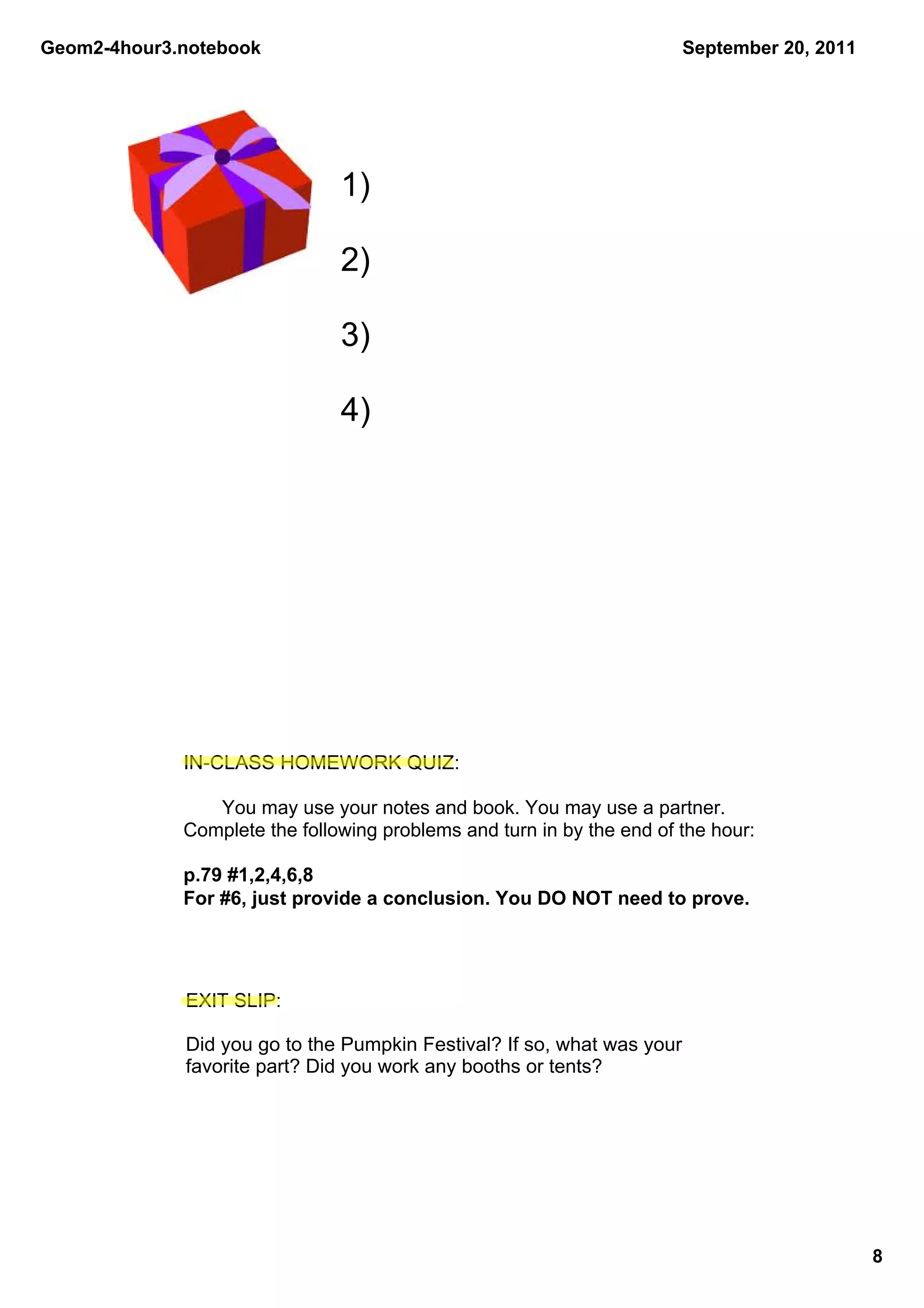 Geom2­4hour3.notebook                                                  September 20, 2011




                               1)

                               2)

                               3)

                               4)




             IN­CLASS HOMEWORK QUIZ:

                You may use your notes and book. You may use a partner. 
             Complete the following problems and turn in by the end of the hour:

             p.79 #1,2,4,6,8
             For #6, just provide a conclusion. You DO NOT need to prove.




             EXIT SLIP:

             Did you go to the Pumpkin Festival? If so, what was your 
             favorite part? Did you work any booths or tents?




                                                                                            8
 