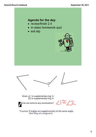 Geom2­4hour3.notebook                                               September 20, 2011




                        Agenda for the day:
                        • review/finish 2.4
                        • in­class homework quiz
                        • exit slip




            1


                                                700           2

                                                 A




                  Given:    1 is supplementary to    A.    
                            2 is supplementary to    A. 

                  Can we come to any conclusions?


                Theorem: If angles are supplementary to the same angle, 
                          then they are congruent.




                                                                                         3
 