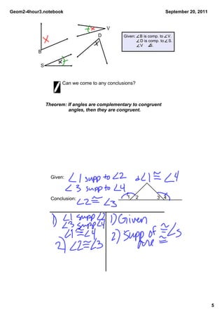 Geom2­4hour3.notebook                                                     September 20, 2011


                                          V
                                      D          Given:    B is comp. to    V.
                                                            D is comp. to    S.
                                                            V      S.
           B

            S


                       Can we come to any conclusions?



                Theorem: If angles are complementary to congruent 
                          angles, then they are congruent.




                  Given:



                  Conclusion:                      1     2           3 4




                                                                                               5
 
