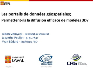 Les portails de données géospatiales;
Permettent-ils la diffusion efficace de modèles 3D?
Alborz Zamyadi - Candidat au doctorat
Jacynthe Pouliot - a.-g., Ph.D
Yvan Bédard - Ingénieur, PhD

10/4/2013

Géomatique 2013

1

 